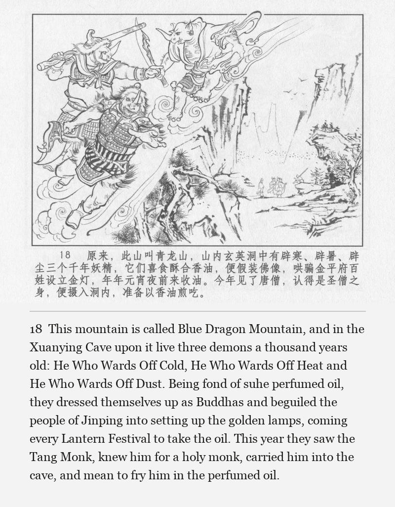 This mountain is called Blue Dragon Mountain, and in the Xuanying Cave upon it live three demons a thousand years old: He Who Wards Off Cold, He Who Wards Off Heat and He Who Wards Off Dust. Being fond of suhe perfumed oil, they dressed themselves up as Buddhas and beguiled the people of Jinping into setting up the golden lamps, coming every Lantern Festival to take the oil. This year they saw the Tang Monk, knew him for a holy monk, carried him into the cave, and mean to fry him in the perfumed oil.