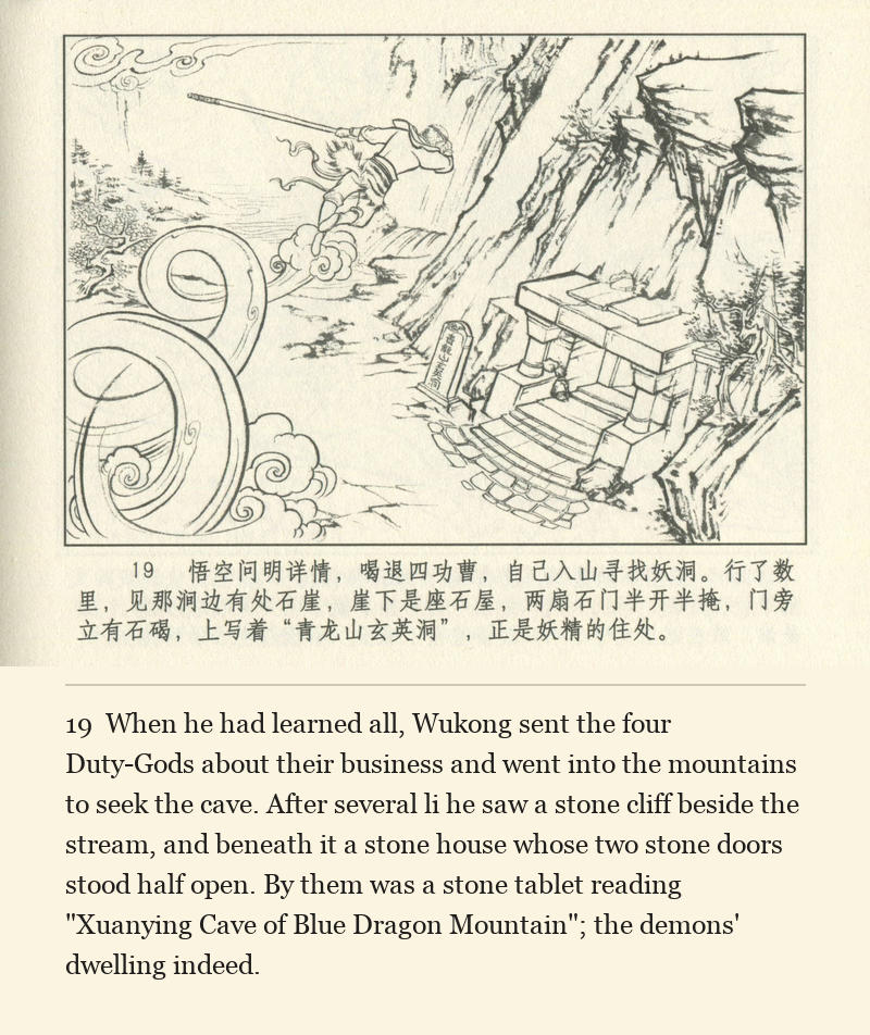 When he had learned all, Wukong sent the four Duty-Gods about their business and went into the mountains to seek the cave. After several li he saw a stone cliff beside the stream, and beneath it a stone house whose two stone doors stood half open. By them was a stone tablet reading "Xuanying Cave of Blue Dragon Mountain"; the demons' dwelling indeed.
