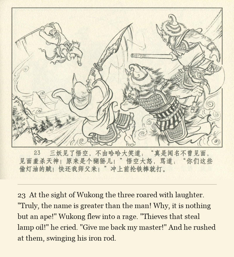 At the sight of Wukong the three roared with laughter. "Truly, the name is greater than the man! Why, it is nothing but an ape!" Wukong flew into a rage. "Thieves that steal lamp oil!" he cried. "Give me back my master!" And he rushed at them, swinging his iron rod.