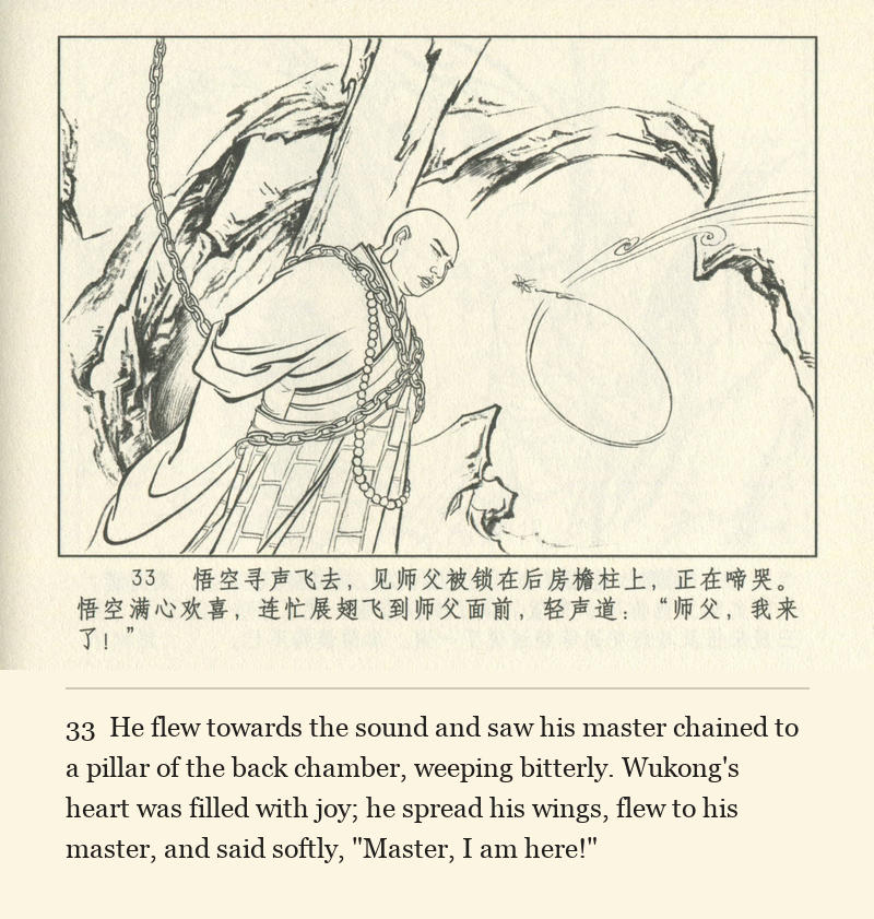 He flew towards the sound and saw his master chained to a pillar of the back chamber, weeping bitterly. Wukong's heart was filled with joy; he spread his wings, flew to his master, and said softly, "Master, I am here!"