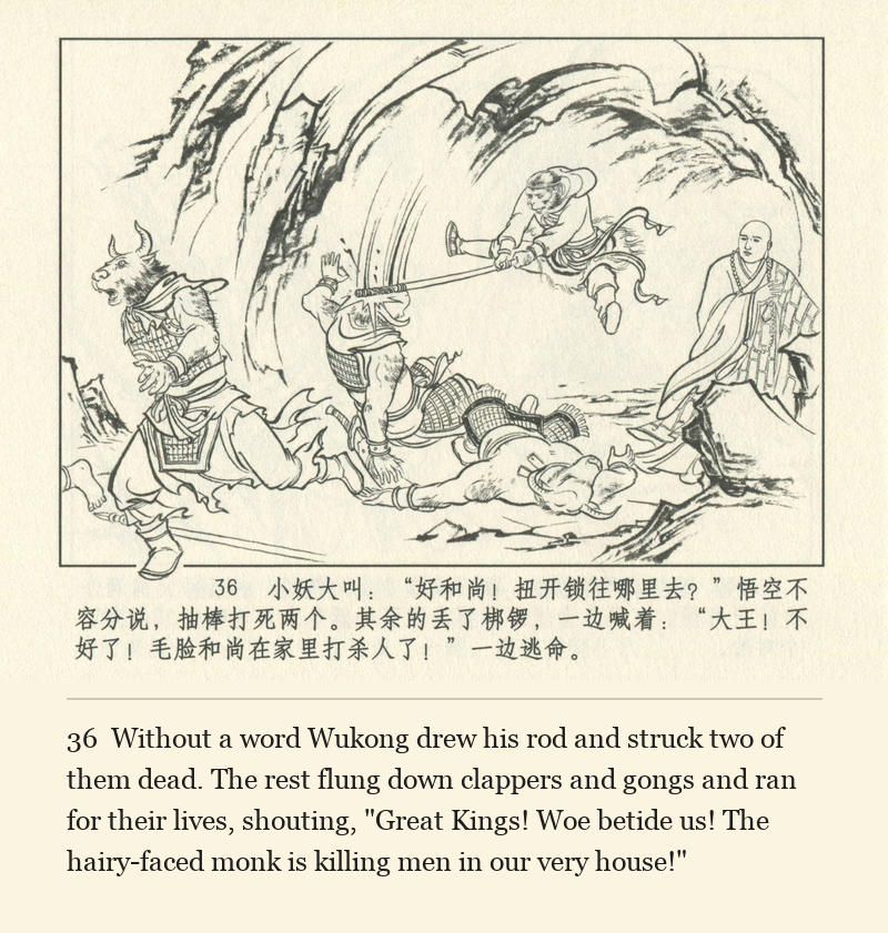 Without a word Wukong drew his rod and struck two of them dead. The rest flung down clappers and gongs and ran for their lives, shouting, "Great Kings! Woe betide us! The hairy-faced monk is killing men in our very house!"
