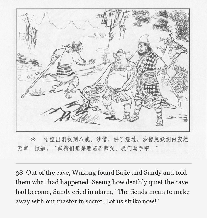 Out of the cave, Wukong found Bajie and Sandy and told them what had happened. Seeing how deathly quiet the cave had become, Sandy cried in alarm, "The fiends mean to make away with our master in secret. Let us strike now!"
