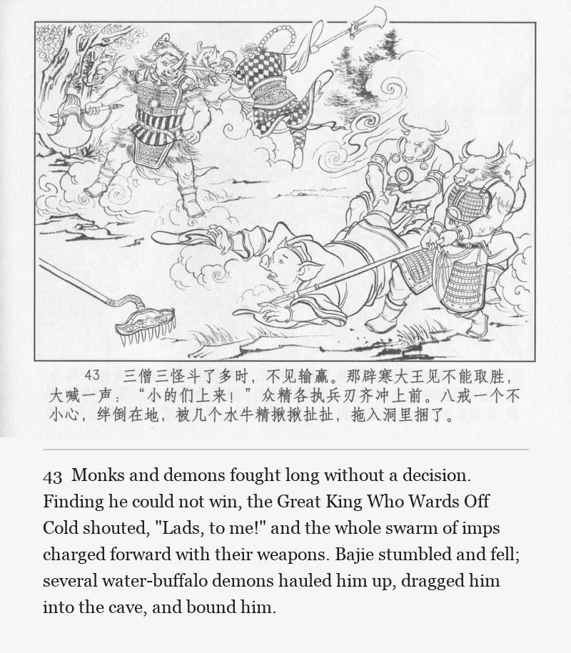 Monks and demons fought long without a decision. Finding he could not win, the Great King Who Wards Off Cold shouted, "Lads, to me!" and the whole swarm of imps charged forward with their weapons. Bajie stumbled and fell; several water-buffalo demons hauled him up, dragged him into the cave, and bound him.