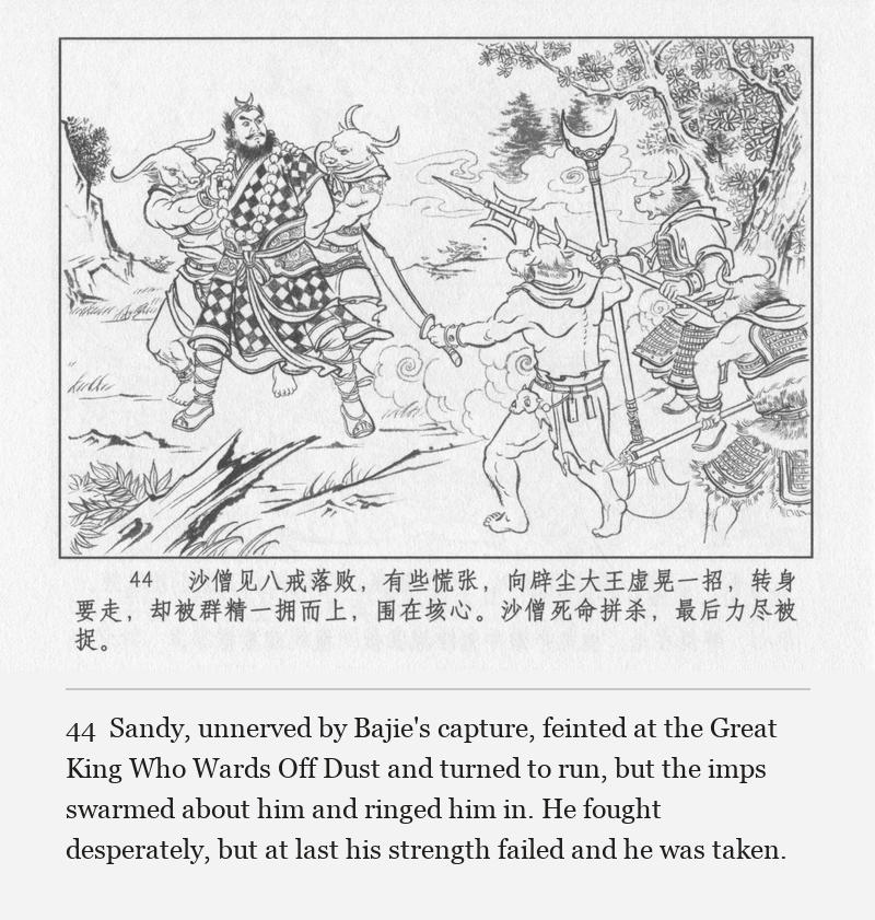 Sandy, unnerved by Bajie's capture, feinted at the Great King Who Wards Off Dust and turned to run, but the imps swarmed about him and ringed him in. He fought desperately, but at last his strength failed and he was taken.