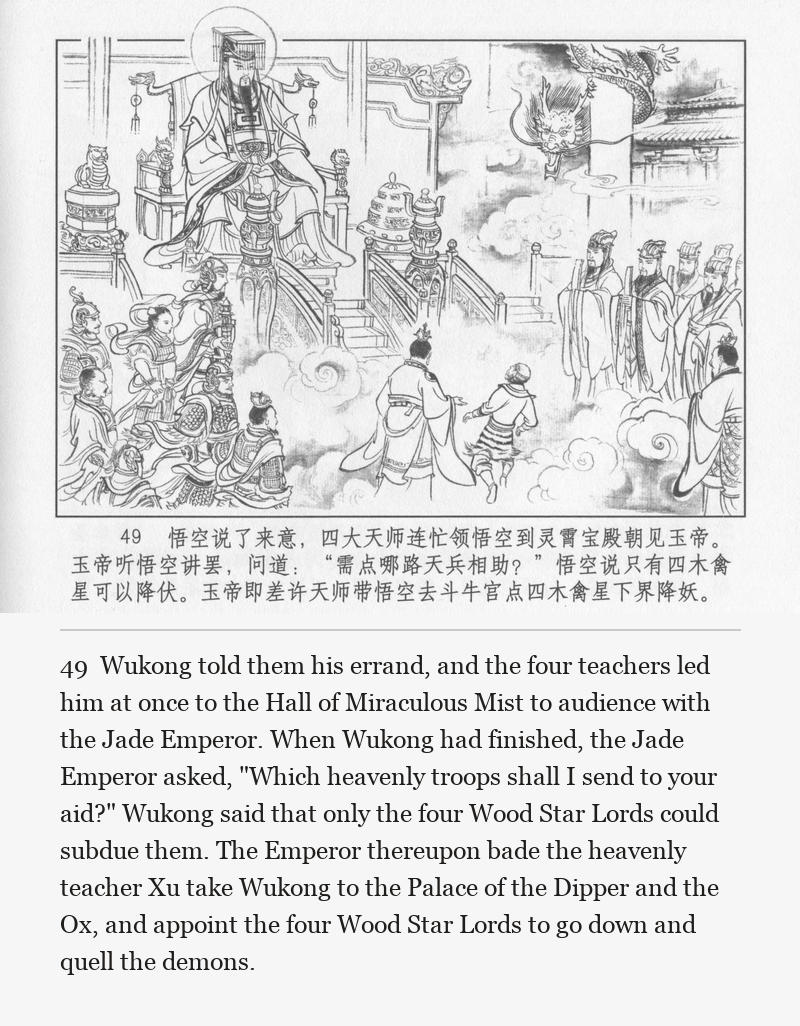 Wukong told them his errand, and the four teachers led him at once to the Hall of Miraculous Mist to audience with the Jade Emperor. When Wukong had finished, the Jade Emperor asked, "Which heavenly troops shall I send to your aid?" Wukong said that only the four Wood Star Lords could subdue them. The Emperor thereupon bade the heavenly teacher Xu take Wukong to the Palace of the Dipper and the Ox, and appoint the four Wood Star Lords to go down and quell the demons.