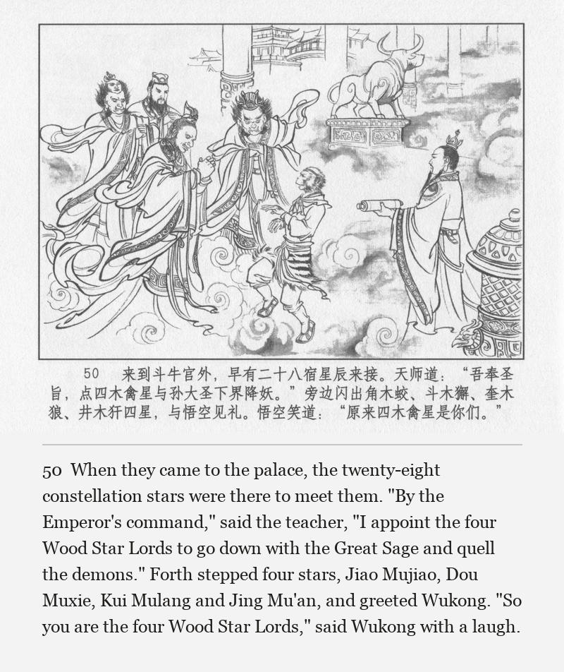 When they came to the palace, the twenty-eight constellation stars were there to meet them. "By the Emperor's command," said the teacher, "I appoint the four Wood Star Lords to go down with the Great Sage and quell the demons." Forth stepped four stars, Jiao Mujiao, Dou Muxie, Kui Mulang and Jing Mu'an, and greeted Wukong. "So you are the four Wood Star Lords," said Wukong with a laugh.