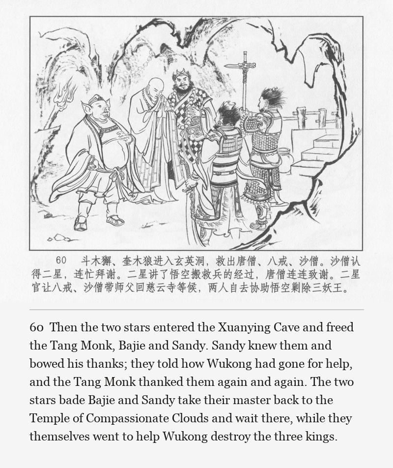 Then the two stars entered the Xuanying Cave and freed the Tang Monk, Bajie and Sandy. Sandy knew them and bowed his thanks; they told how Wukong had gone for help, and the Tang Monk thanked them again and again. The two stars bade Bajie and Sandy take their master back to the Temple of Compassionate Clouds and wait there, while they themselves went to help Wukong destroy the three kings.