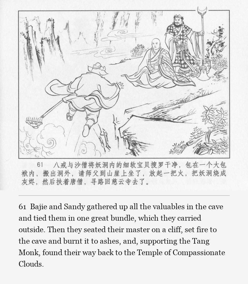 Bajie and Sandy gathered up all the valuables in the cave and tied them in one great bundle, which they carried outside. Then they seated their master on a cliff, set fire to the cave and burnt it to ashes, and, supporting the Tang Monk, found their way back to the Temple of Compassionate Clouds.