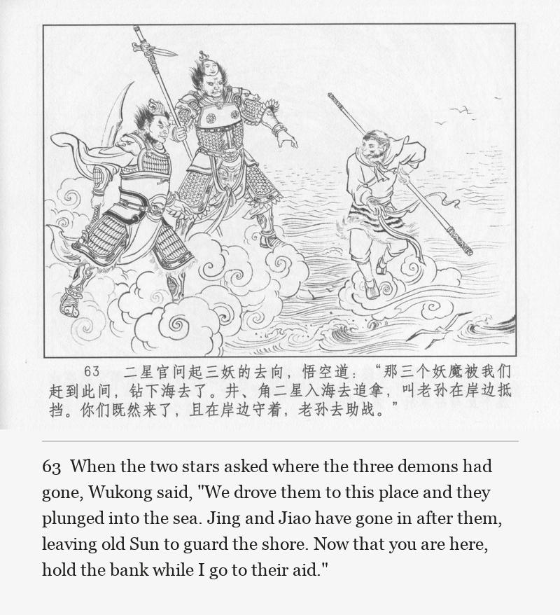 When the two stars asked where the three demons had gone, Wukong said, "We drove them to this place and they plunged into the sea. Jing and Jiao have gone in after them, leaving old Sun to guard the shore. Now that you are here, hold the bank while I go to their aid."