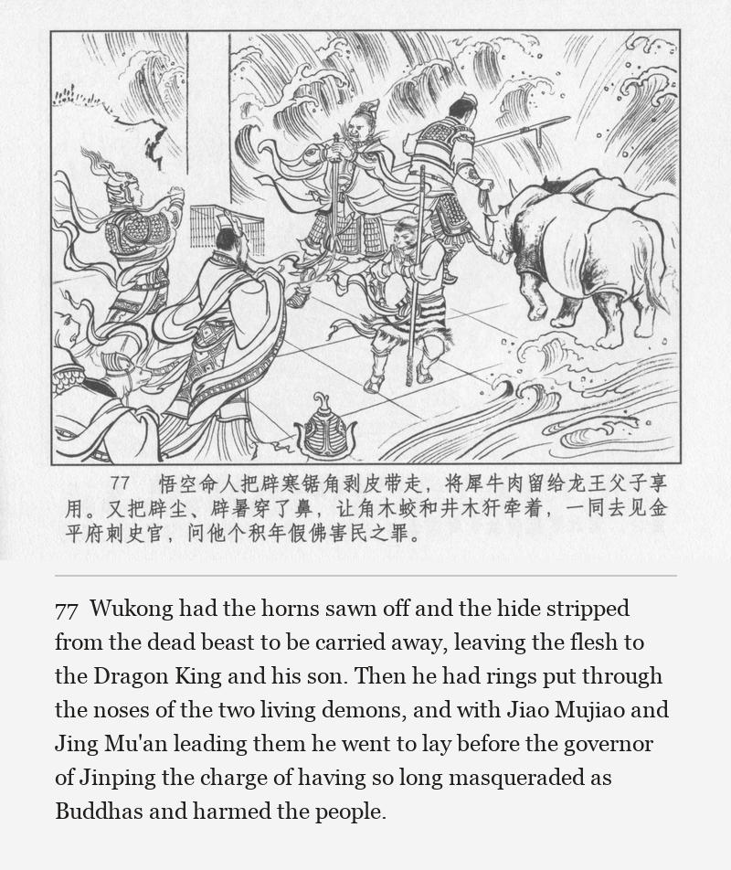 Wukong had the horns sawn off and the hide stripped from the dead beast to be carried away, leaving the flesh to the Dragon King and his son. Then he had rings put through the noses of the two living demons, and with Jiao Mujiao and Jing Mu'an leading them he went to lay before the governor of Jinping the charge of having so long masqueraded as Buddhas and harmed the people.
