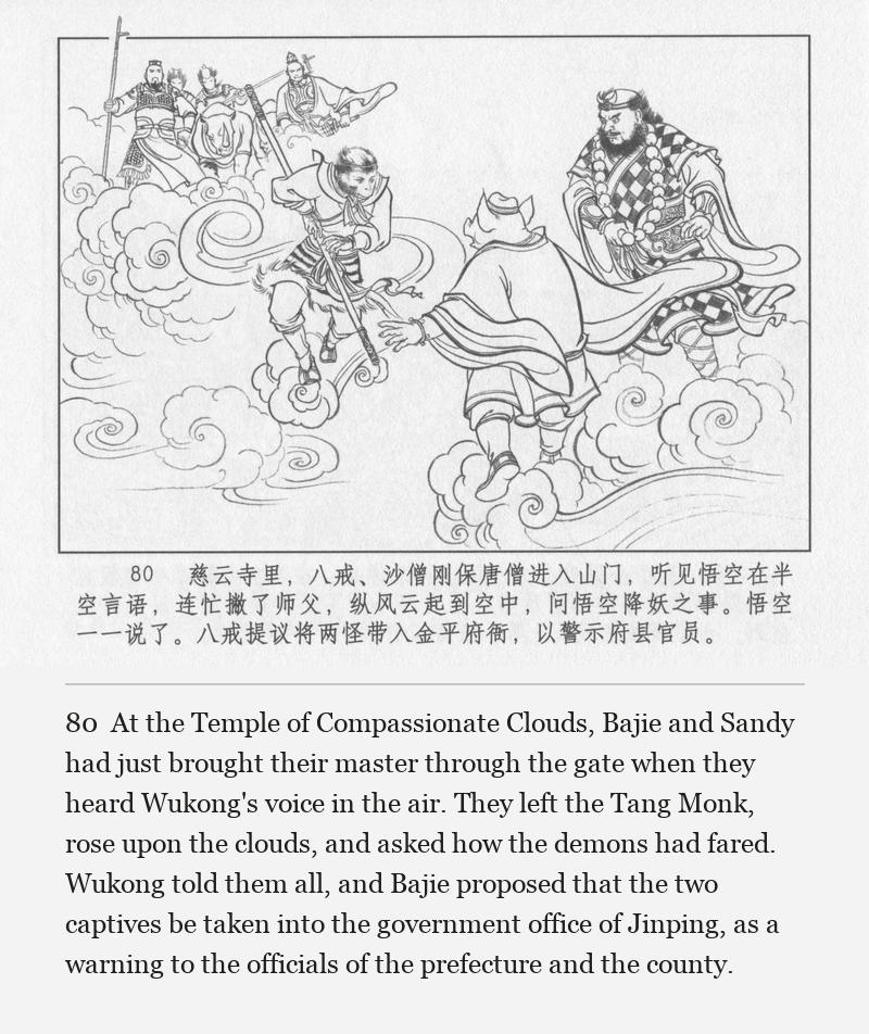 At the Temple of Compassionate Clouds, Bajie and Sandy had just brought their master through the gate when they heard Wukong's voice in the air. They left the Tang Monk, rose upon the clouds, and asked how the demons had fared. Wukong told them all, and Bajie proposed that the two captives be taken into the government office of Jinping, as a warning to the officials of the prefecture and the county.