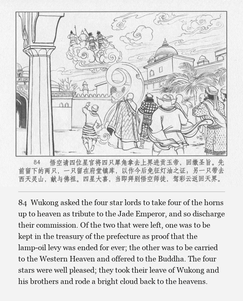 Wukong asked the four star lords to take four of the horns up to heaven as tribute to the Jade Emperor, and so discharge their commission. Of the two that were left, one was to be kept in the treasury of the prefecture as proof that the lamp-oil levy was ended for ever; the other was to be carried to the Western Heaven and offered to the Buddha. The four stars were well pleased; they took their leave of Wukong and his brothers and rode a bright cloud back to the heavens.
