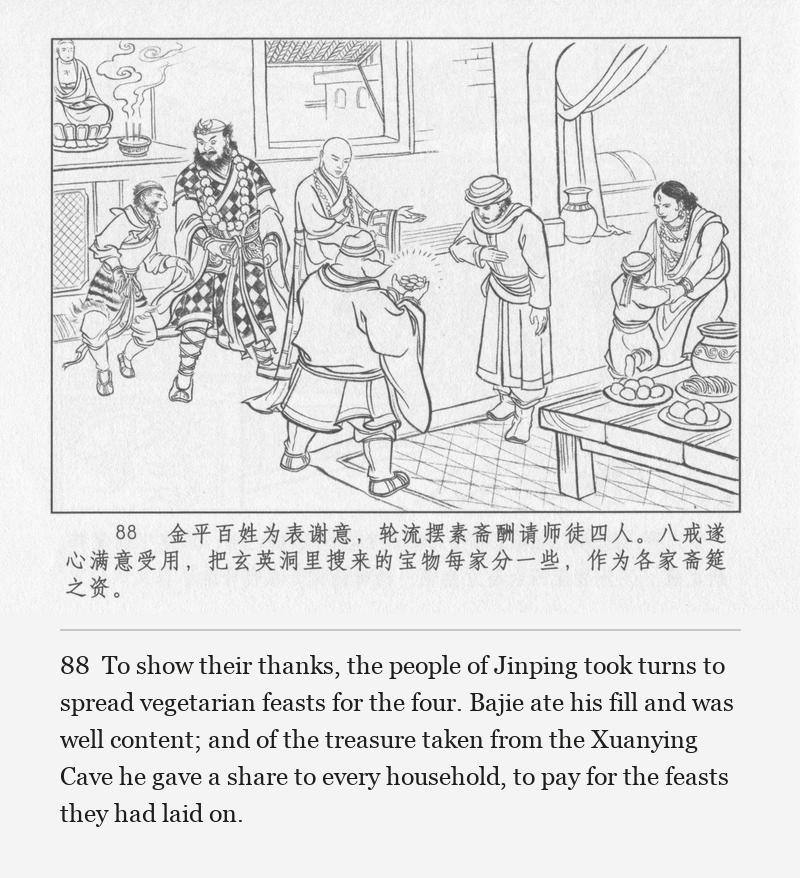To show their thanks, the people of Jinping took turns to spread vegetarian feasts for the four. Bajie ate his fill and was well content; and of the treasure taken from the Xuanying Cave he gave a share to every household, to pay for the feasts they had laid on.
