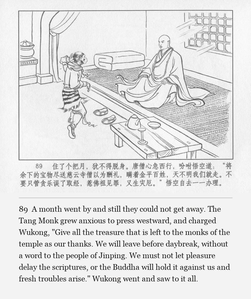 A month went by and still they could not get away. The Tang Monk grew anxious to press westward, and charged Wukong, "Give all the treasure that is left to the monks of the temple as our thanks. We will leave before daybreak, without a word to the people of Jinping. We must not let pleasure delay the scriptures, or the Buddha will hold it against us and fresh troubles arise." Wukong went and saw to it all.
