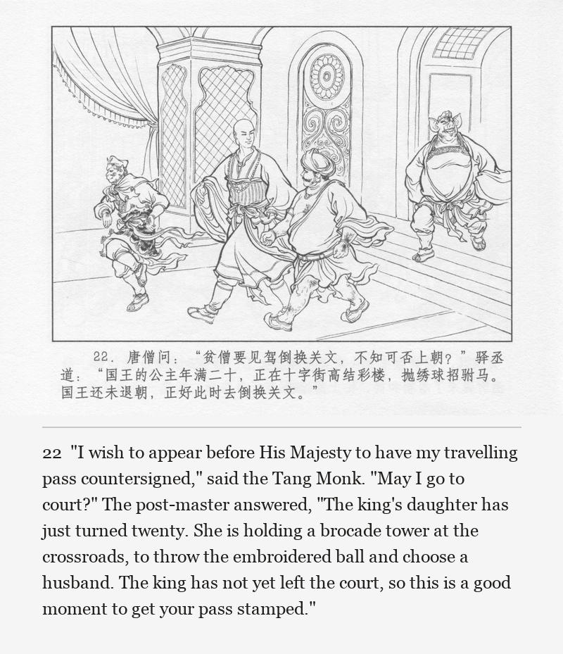"I wish to appear before His Majesty to have my travelling pass countersigned," said the Tang Monk. "May I go to court?" The post-master answered, "The king's daughter has just turned twenty. She is holding a brocade tower at the crossroads, to throw the embroidered ball and choose a husband. The king has not yet left the court, so this is a good moment to get your pass stamped."