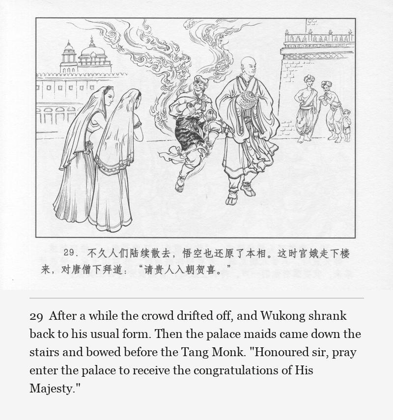After a while the crowd drifted off, and Wukong shrank back to his usual form. Then the palace maids came down the stairs and bowed before the Tang Monk. "Honoured sir, pray enter the palace to receive the congratulations of His Majesty."