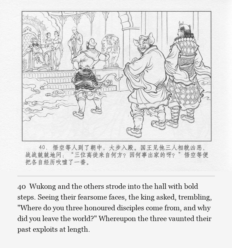 Wukong and the others strode into the hall with bold steps. Seeing their fearsome faces, the king asked, trembling, "Where do you three honoured disciples come from, and why did you leave the world?" Whereupon the three vaunted their past exploits at length.