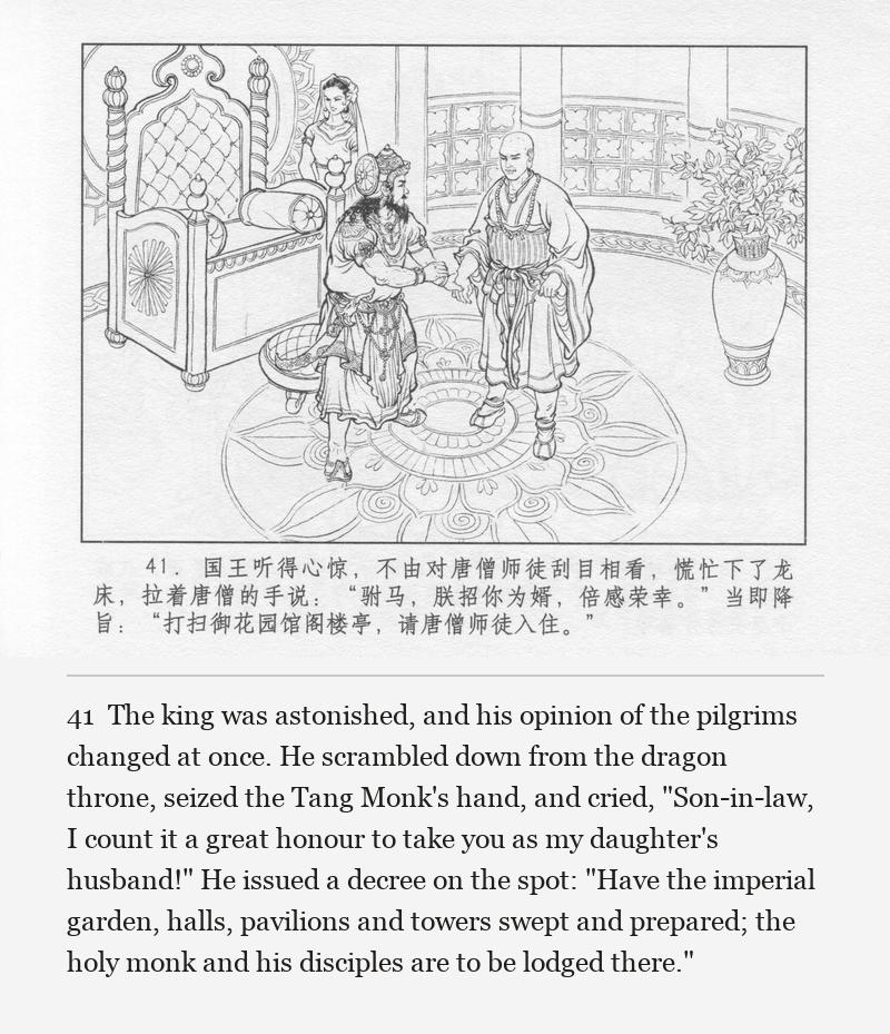 The king was astonished, and his opinion of the pilgrims changed at once. He scrambled down from the dragon throne, seized the Tang Monk's hand, and cried, "Son-in-law, I count it a great honour to take you as my daughter's husband!" He issued a decree on the spot: "Have the imperial garden, halls, pavilions and towers swept and prepared; the holy monk and his disciples are to be lodged there."