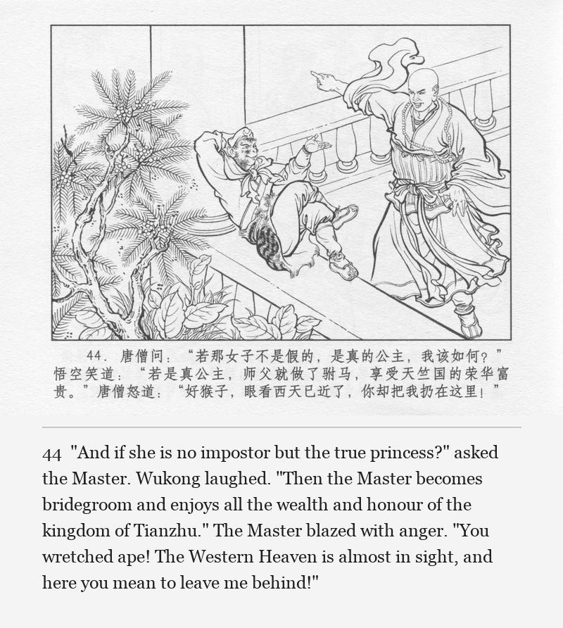 "And if she is no impostor but the true princess?" asked the Master. Wukong laughed. "Then the Master becomes bridegroom and enjoys all the wealth and honour of the kingdom of Tianzhu." The Master blazed with anger. "You wretched ape! The Western Heaven is almost in sight, and here you mean to leave me behind!"