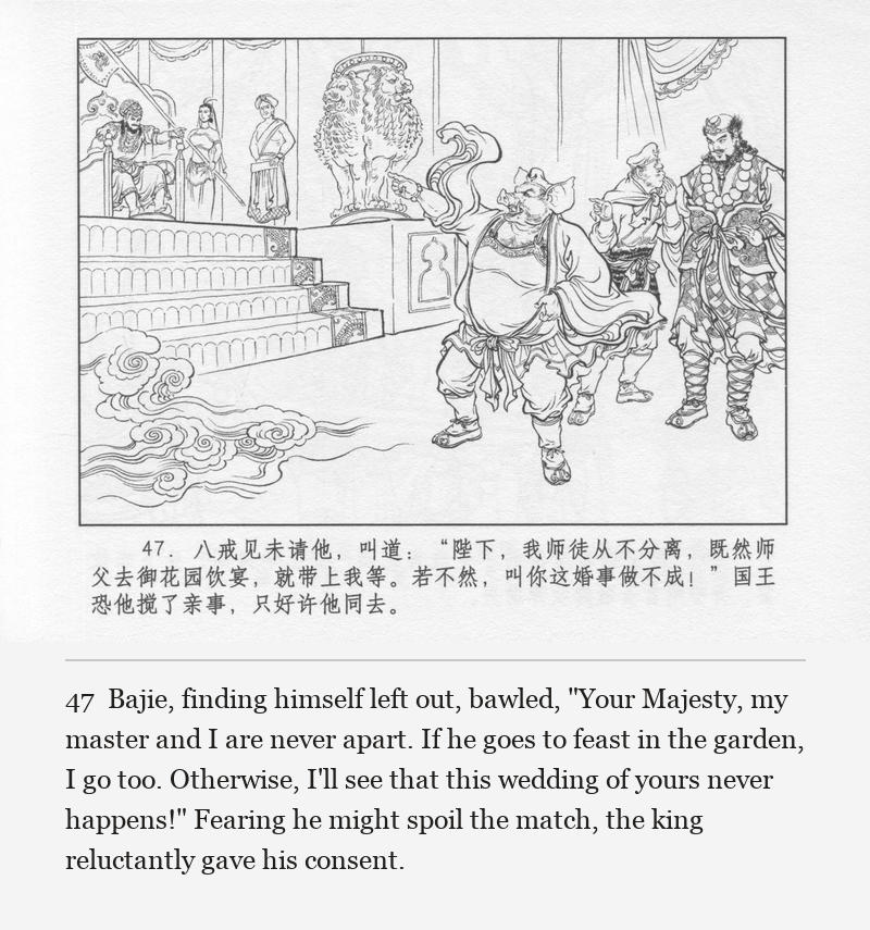 Bajie, finding himself left out, bawled, "Your Majesty, my master and I are never apart. If he goes to feast in the garden, I go too. Otherwise, I'll see that this wedding of yours never happens!" Fearing he might spoil the match, the king reluctantly gave his consent.