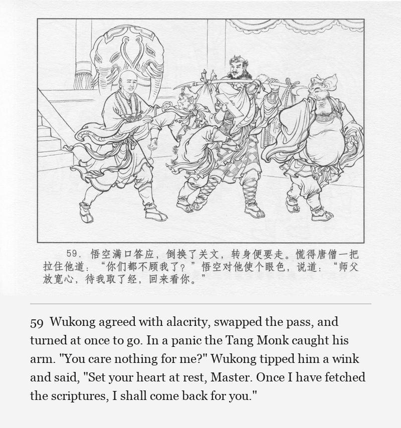 Wukong agreed with alacrity, swapped the pass, and turned at once to go. In a panic the Tang Monk caught his arm. "You care nothing for me?" Wukong tipped him a wink and said, "Set your heart at rest, Master. Once I have fetched the scriptures, I shall come back for you."
