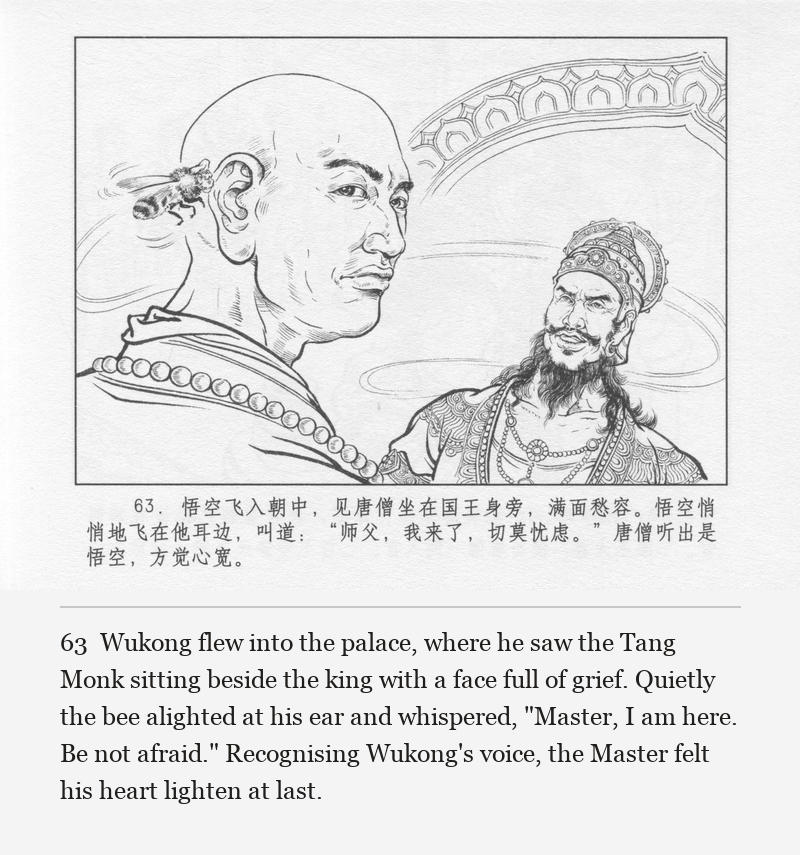 Wukong flew into the palace, where he saw the Tang Monk sitting beside the king with a face full of grief. Quietly the bee alighted at his ear and whispered, "Master, I am here. Be not afraid." Recognising Wukong's voice, the Master felt his heart lighten at last.