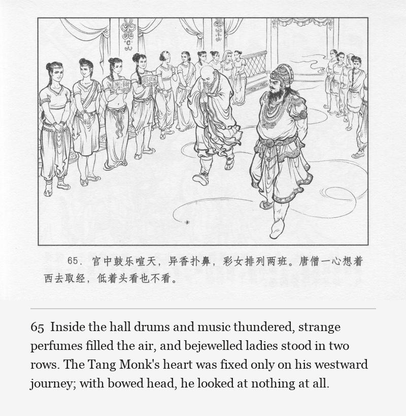 Inside the hall drums and music thundered, strange perfumes filled the air, and bejewelled ladies stood in two rows. The Tang Monk's heart was fixed only on his westward journey; with bowed head, he looked at nothing at all.