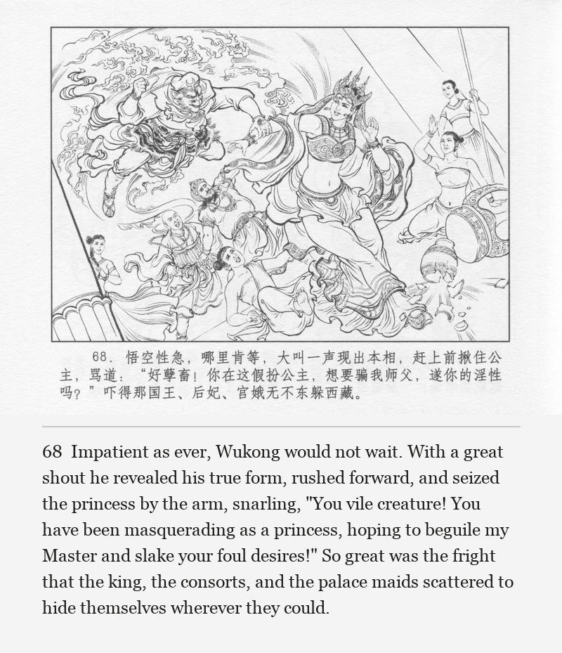 Impatient as ever, Wukong would not wait. With a great shout he revealed his true form, rushed forward, and seized the princess by the arm, snarling, "You vile creature! You have been masquerading as a princess, hoping to beguile my Master and slake your foul desires!" So great was the fright that the king, the consorts, and the palace maids scattered to hide themselves wherever they could.