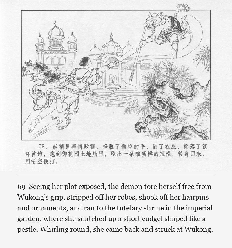 Seeing her plot exposed, the demon tore herself free from Wukong's grip, stripped off her robes, shook off her hairpins and ornaments, and ran to the tutelary shrine in the imperial garden, where she snatched up a short cudgel shaped like a pestle. Whirling round, she came back and struck at Wukong.