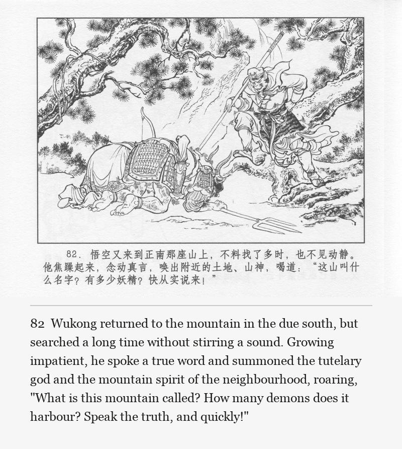 Wukong returned to the mountain in the due south, but searched a long time without stirring a sound. Growing impatient, he spoke a true word and summoned the tutelary god and the mountain spirit of the neighbourhood, roaring, "What is this mountain called? How many demons does it harbour? Speak the truth, and quickly!"
