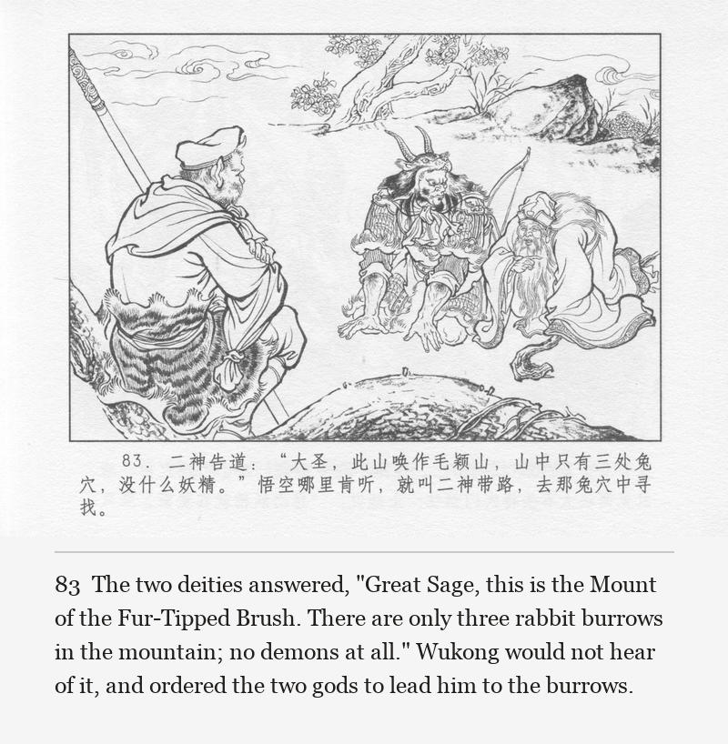 The two deities answered, "Great Sage, this is the Mount of the Fur-Tipped Brush. There are only three rabbit burrows in the mountain; no demons at all." Wukong would not hear of it, and ordered the two gods to lead him to the burrows.