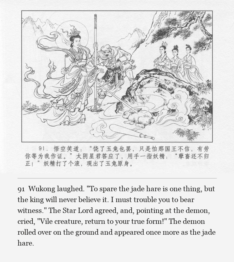 Wukong laughed. "To spare the jade hare is one thing, but the king will never believe it. I must trouble you to bear witness." The Star Lord agreed, and, pointing at the demon, cried, "Vile creature, return to your true form!" The demon rolled over on the ground and appeared once more as the jade hare.