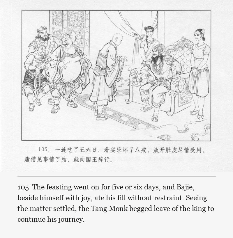 The feasting went on for five or six days, and Bajie, beside himself with joy, ate his fill without restraint. Seeing the matter settled, the Tang Monk begged leave of the king to continue his journey.