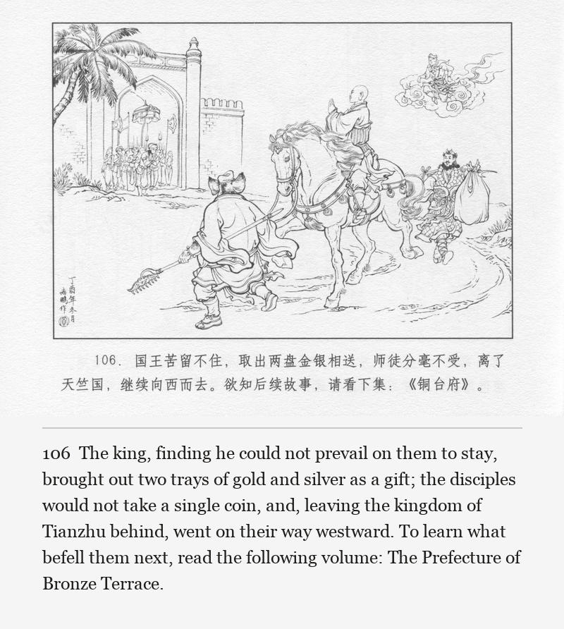 The king, finding he could not prevail on them to stay, brought out two trays of gold and silver as a gift; the disciples would not take a single coin, and, leaving the kingdom of Tianzhu behind, went on their way westward. To learn what befell them next, read the following volume: The Prefecture of Bronze Terrace.