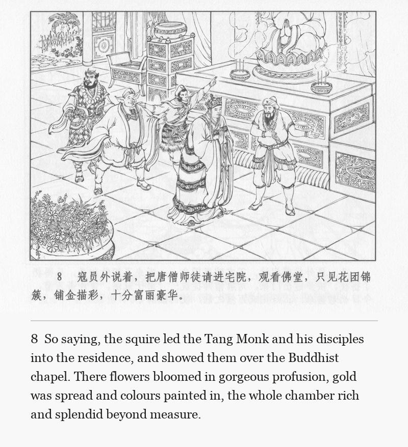 So saying, the squire led the Tang Monk and his disciples into the residence, and showed them over the Buddhist chapel. There flowers bloomed in gorgeous profusion, gold was spread and colours painted in, the whole chamber rich and splendid beyond measure.
