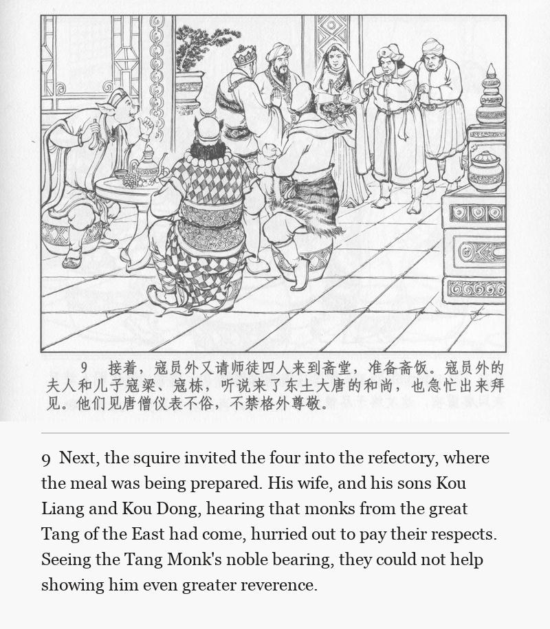 Next, the squire invited the four into the refectory, where the meal was being prepared. His wife, and his sons Kou Liang and Kou Dong, hearing that monks from the great Tang of the East had come, hurried out to pay their respects. Seeing the Tang Monk's noble bearing, they could not help showing him even greater reverence.