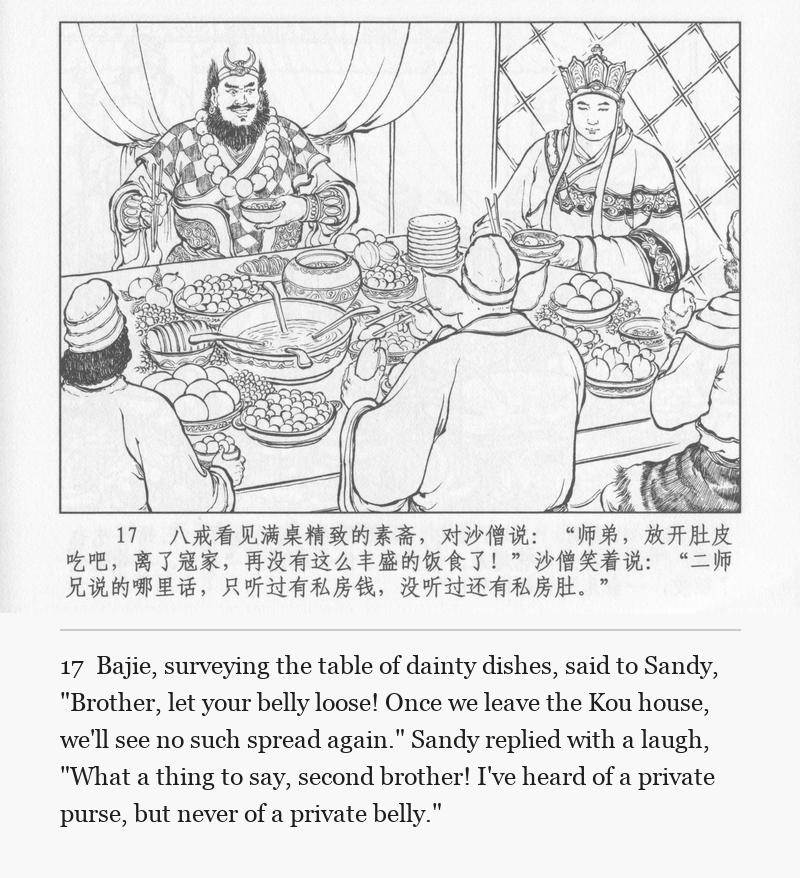 Bajie, surveying the table of dainty dishes, said to Sandy, "Brother, let your belly loose! Once we leave the Kou house, we'll see no such spread again." Sandy replied with a laugh, "What a thing to say, second brother! I've heard of a private purse, but never of a private belly."