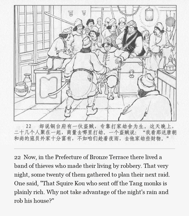 Now, in the Prefecture of Bronze Terrace there lived a band of thieves who made their living by robbery. That very night, some twenty of them gathered to plan their next raid. One said, "That Squire Kou who sent off the Tang monks is plainly rich. Why not take advantage of the night's rain and rob his house?"