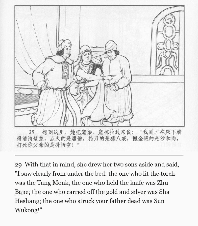 With that in mind, she drew her two sons aside and said, "I saw clearly from under the bed: the one who lit the torch was the Tang Monk; the one who held the knife was Zhu Bajie; the one who carried off the gold and silver was Sha Heshang; the one who struck your father dead was Sun Wukong!"