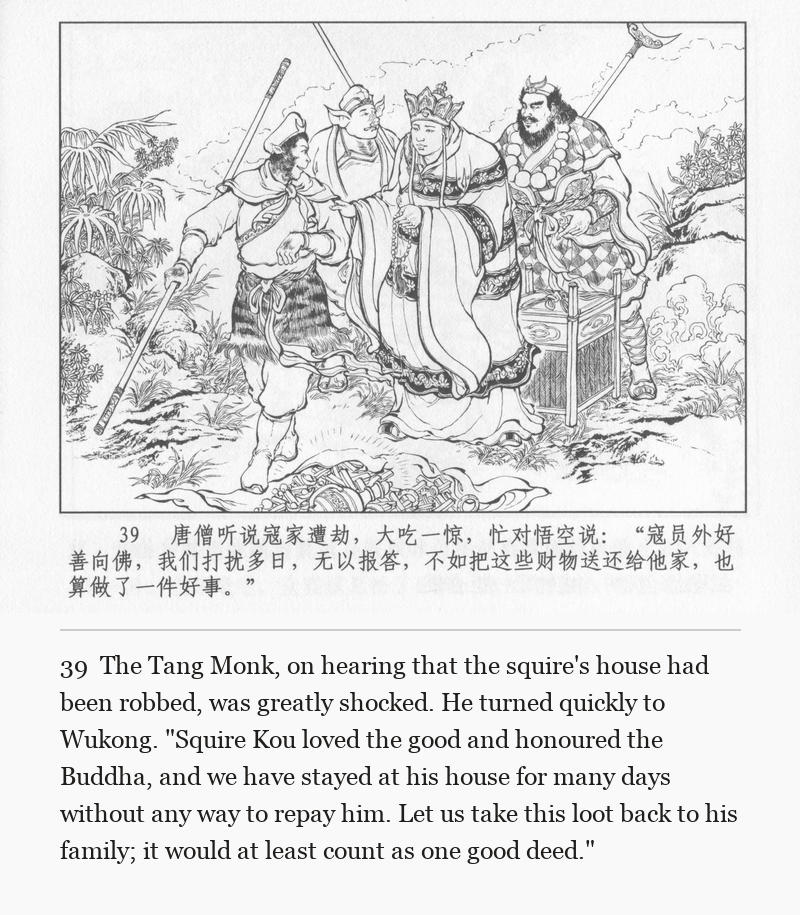 The Tang Monk, on hearing that the squire's house had been robbed, was greatly shocked. He turned quickly to Wukong. "Squire Kou loved the good and honoured the Buddha, and we have stayed at his house for many days without any way to repay him. Let us take this loot back to his family; it would at least count as one good deed."