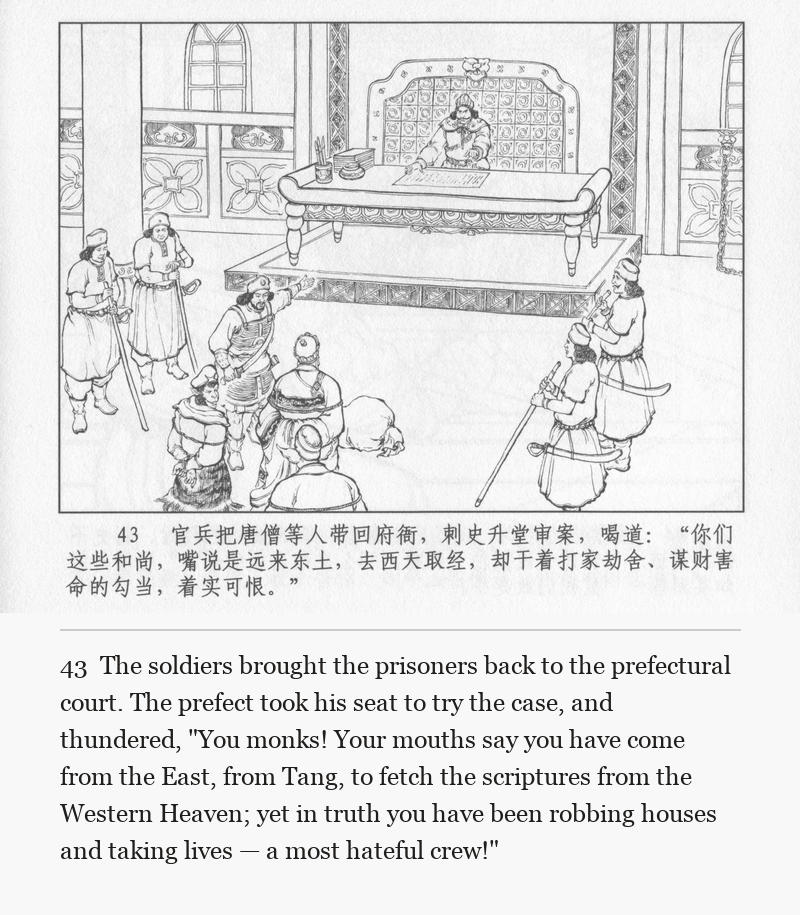 The soldiers brought the prisoners back to the prefectural court. The prefect took his seat to try the case, and thundered, "You monks! Your mouths say you have come from the East, from Tang, to fetch the scriptures from the Western Heaven; yet in truth you have been robbing houses and taking lives — a most hateful crew!"