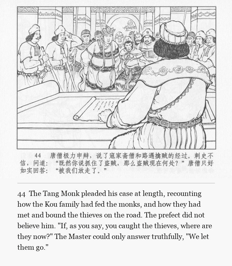 The Tang Monk pleaded his case at length, recounting how the Kou family had fed the monks, and how they had met and bound the thieves on the road. The prefect did not believe him. "If, as you say, you caught the thieves, where are they now?" The Master could only answer truthfully, "We let them go."
