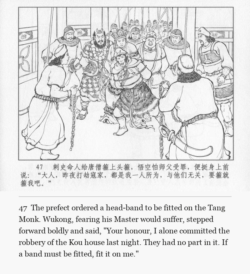 The prefect ordered a head-band to be fitted on the Tang Monk. Wukong, fearing his Master would suffer, stepped forward boldly and said, "Your honour, I alone committed the robbery of the Kou house last night. They had no part in it. If a band must be fitted, fit it on me."