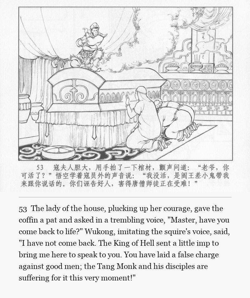 The lady of the house, plucking up her courage, gave the coffin a pat and asked in a trembling voice, "Master, have you come back to life?" Wukong, imitating the squire's voice, said, "I have not come back. The King of Hell sent a little imp to bring me here to speak to you. You have laid a false charge against good men; the Tang Monk and his disciples are suffering for it this very moment!"