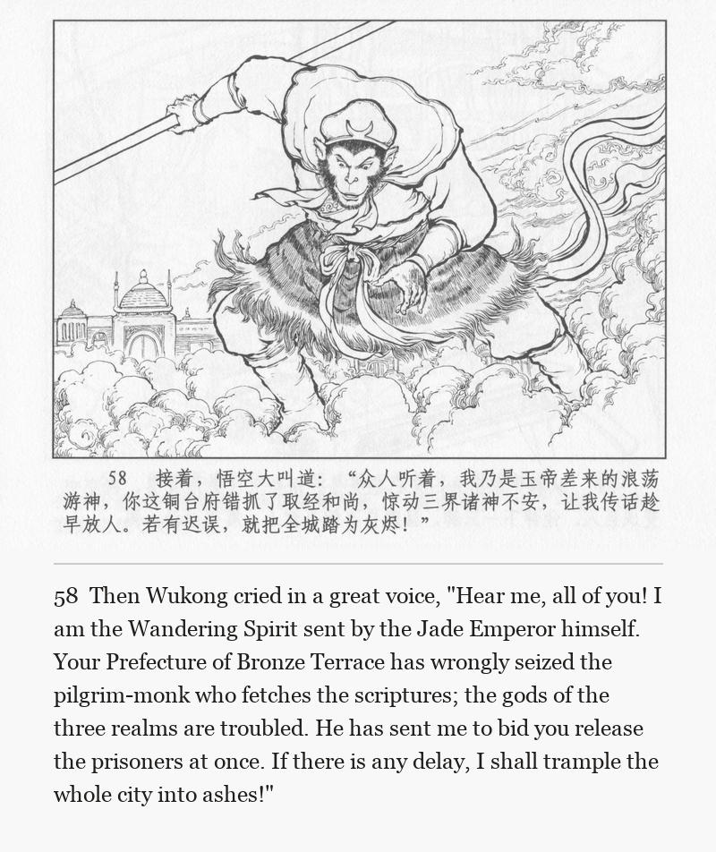 Then Wukong cried in a great voice, "Hear me, all of you! I am the Wandering Spirit sent by the Jade Emperor himself. Your Prefecture of Bronze Terrace has wrongly seized the pilgrim-monk who fetches the scriptures; the gods of the three realms are troubled. He has sent me to bid you release the prisoners at once. If there is any delay, I shall trample the whole city into ashes!"