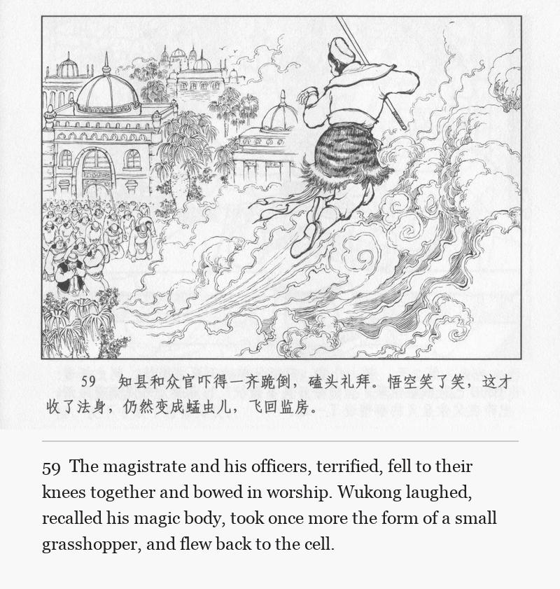 The magistrate and his officers, terrified, fell to their knees together and bowed in worship. Wukong laughed, recalled his magic body, took once more the form of a small grasshopper, and flew back to the cell.