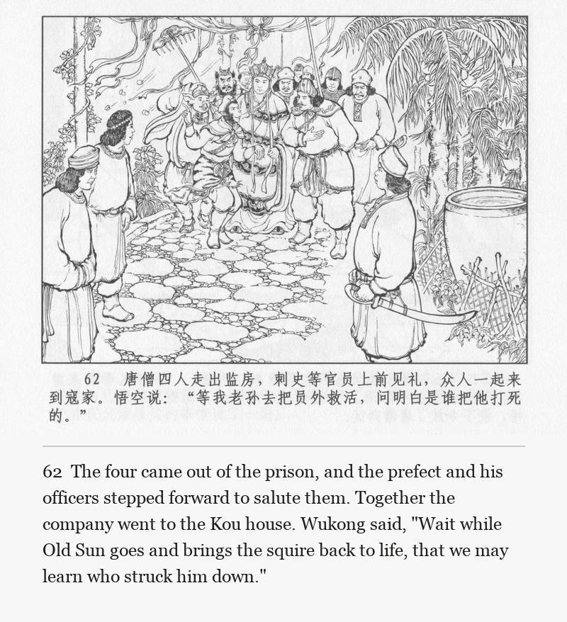 The four came out of the prison, and the prefect and his officers stepped forward to salute them. Together the company went to the Kou house. Wukong said, "Wait while Old Sun goes and brings the squire back to life, that we may learn who struck him down."