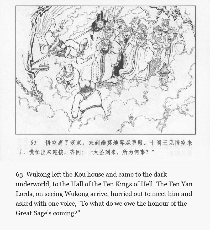Wukong left the Kou house and came to the dark underworld, to the Hall of the Ten Kings of Hell. The Ten Yan Lords, on seeing Wukong arrive, hurried out to meet him and asked with one voice, "To what do we owe the honour of the Great Sage's coming?"