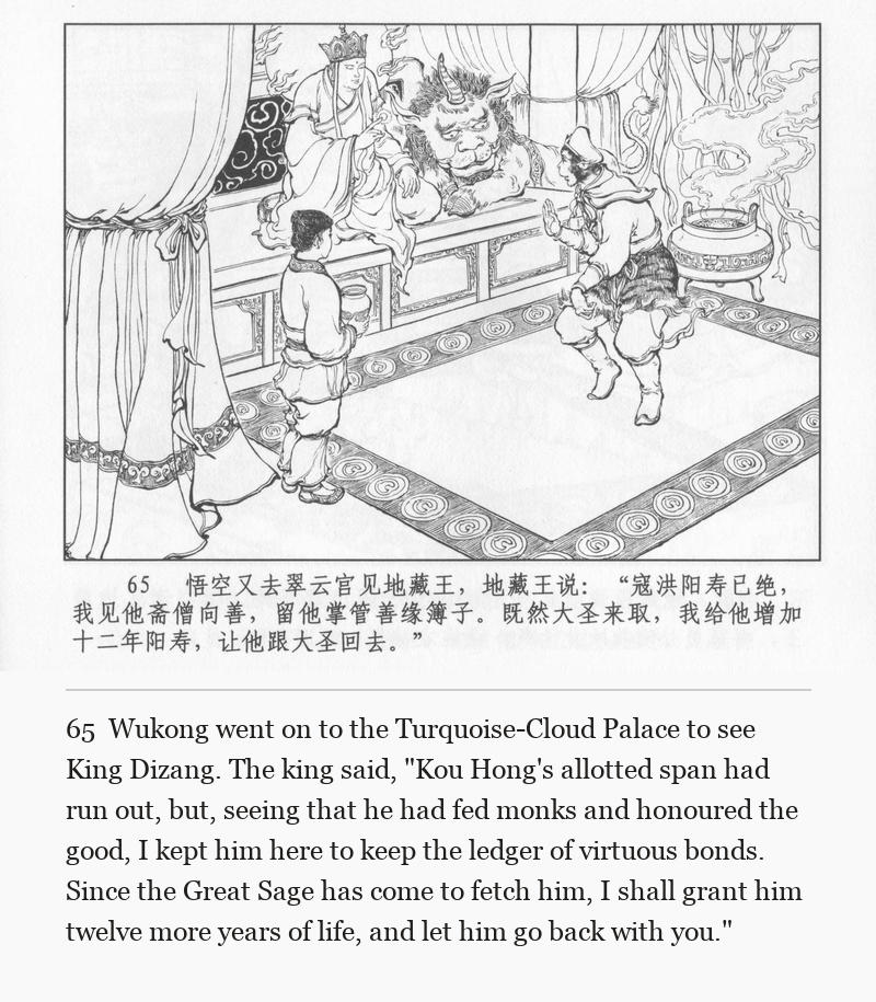 Wukong went on to the Turquoise-Cloud Palace to see King Dizang. The king said, "Kou Hong's allotted span had run out, but, seeing that he had fed monks and honoured the good, I kept him here to keep the ledger of virtuous bonds. Since the Great Sage has come to fetch him, I shall grant him twelve more years of life, and let him go back with you."
