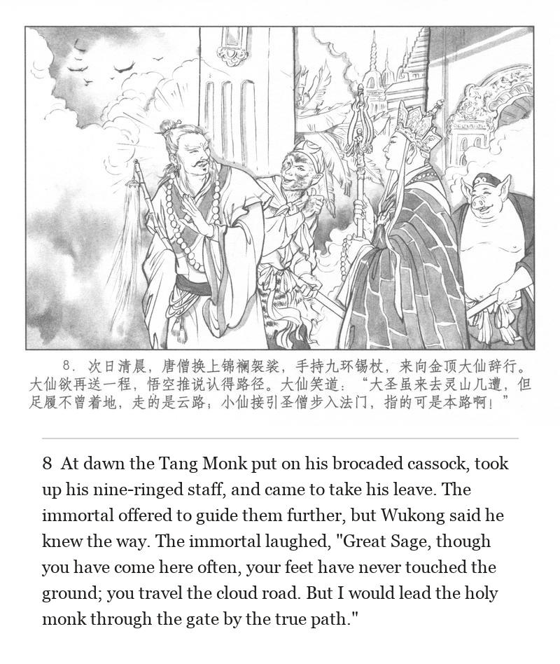 At dawn the Tang Monk put on his brocaded cassock, took up his nine-ringed staff, and came to take his leave. The immortal offered to guide them further, but Wukong said he knew the way. The immortal laughed, "Great Sage, though you have come here often, your feet have never touched the ground; you travel the cloud road. But I would lead the holy monk through the gate by the true path."